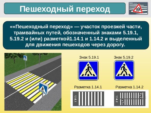 Пешеходный переход ««Пешеходный переход» — участок проезжей части, трамвайных путей, обозначенный знаками 5.19.1, 5.19.2 и (или) разметкой1.14.1 и 1.14.2 и выделенный для движения пешеходов через дорогу.  Знак 5.19.1  Знак 5.19.2  Разметка 1.14.1 Разметка 1.14.2