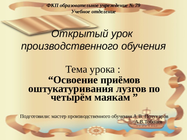 ФКП образовательное учреждение № 79  Учебное отделение   Открытый урок производственного обучения Тема урока : “ Освоение приёмов оштукатуривания лузгов по четырём маякам ”  Подготовили: мастер производственного обучения А.В. Полукаров  А.В.Тоболев