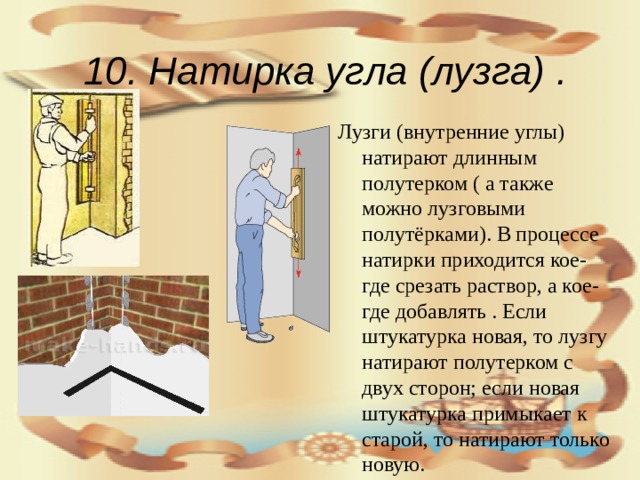 10. Натирка угла (лузга)  .  Лузги (внутренние углы) натирают длинным полутерком ( а также можно лузговыми полутёрками). В процессе натирки приходится кое-где срезать раствор, а кое-где добавлять . Если штукатурка новая, то лузгу натирают полутерком с двух сторон; если новая штукатурка примыкает к старой, то натирают только новую.