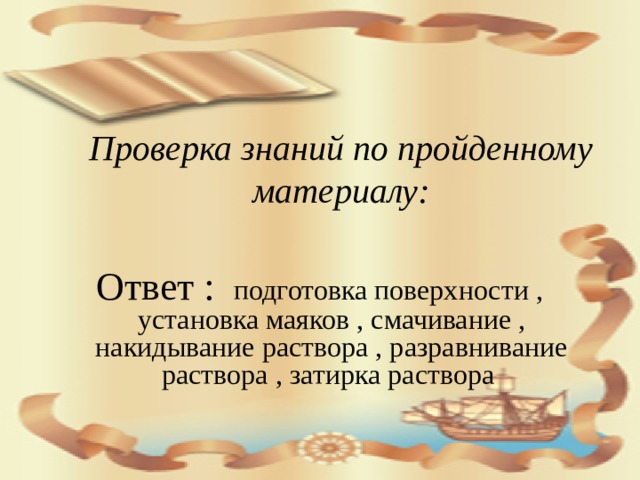 Проверка знаний по пройденному материалу: Ответ :  подготовка поверхности , установка маяков , смачивание , накидывание раствора , разравнивание раствора , затирка раствора