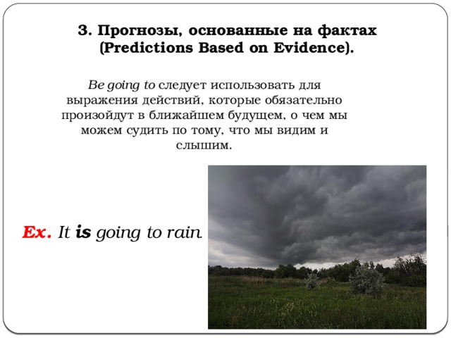 3. Прогнозы, основанные на фактах (Predictions Based on Evidence). Be going to  следует использовать для выражения действий, которые обязательно произойдут в ближайшем будущем, о чем мы можем судить по тому, что мы видим и слышим. Ex. It is going to rain .