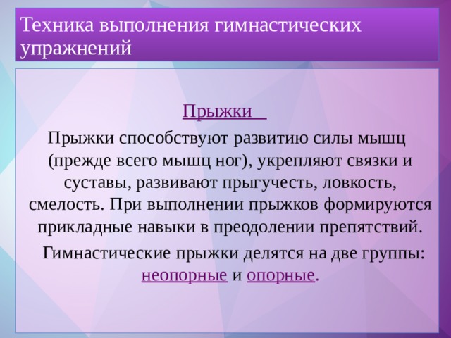 Техника выполнения гимнастических упражнений Прыжки  Прыжки способствуют развитию силы мышц (прежде всего мышц ног), укрепляют связки и суставы, развивают прыгучесть, ловкость, смелость. При выполнении прыжков формируются прикладные навыки в преодолении препятствий.  Гимнастические прыжки делятся на две группы: неопорные и опорные .