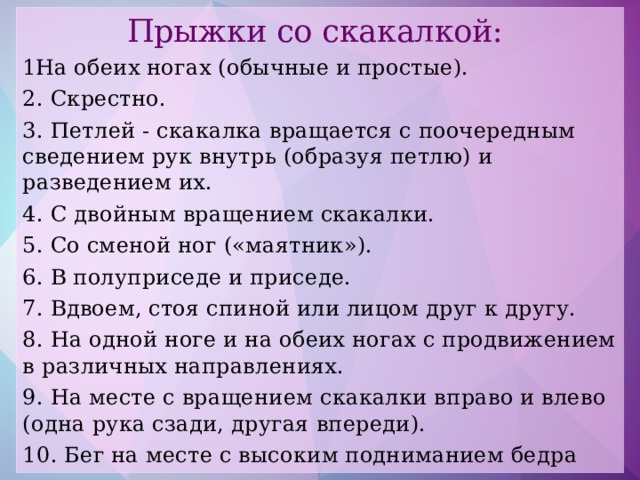 Прыжки со скакалкой: На обеих ногах (обычные и простые). 2. Скрестно. 3. Петлей - скакалка вращается с поочередным сведением рук внутрь (образуя петлю) и разведением их. 4. С двойным вращением скакалки. 5. Со сменой ног («маятник»). 6. В полуприседе и приседе. 7. Вдвоем, стоя спиной или лицом друг к другу. 8. На одной ноге и на обеих ногах с продвижением в различных направлениях. 9. На месте с вращением скакалки вправо и влево (одна рука сзади, другая впереди). 10. Бег на месте с высоким подниманием бедра