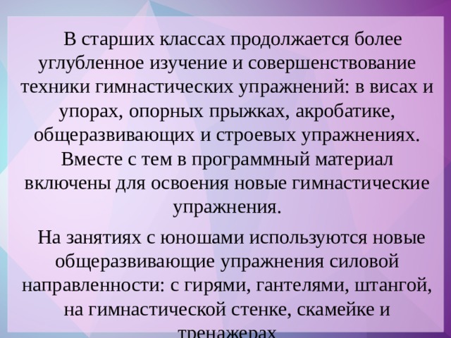 В старших классах продолжается более углубленное изучение и совершенствование техники гимнастических упражнений: в висах и упорах, опорных прыжках, акробатике, общеразвивающих и строевых упражнениях. Вместе с тем в программный материал включены для освоения новые гимнастические упражнения.  На занятиях с юношами используются новые общеразвивающие упражнения силовой направленности: с гирями, гантелями, штангой, на гимнастической стенке, скамейке и тренажерах