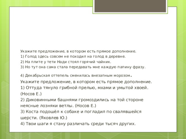 Укажите предложение, в котором есть прямое дополнение. 1) Голод здесь совсем не походил на голод в деревне. 2) На плите у тети Нади стоял горячий чайник. 3) Но тут она сама стала передавать мне каждую папину фразу. 4) Декабрьская оттепель сменилась внезапным морозом . Укажите предложение, в котором есть прямое дополнение. 1) Оттуда тянуло грибной прелью, мхами и умытой хвоей. (Носов Е.) 2) Диковинными башнями громоздились на той стороне неясные лозняки ветлы. (Носов Е.) 3) Коста подошёл к собаке и погладил по свалявшейся шерсти. (Яковлев Ю.) 4) Твои шаги я стану различать среди тысяч других.