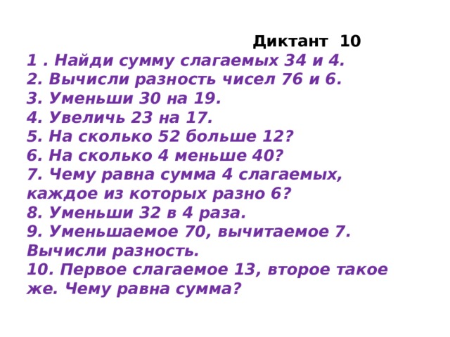 Диктант 10 1 . Найди сумму слагаемых 34 и 4. 2. Вычисли разность чисел 76 и 6. 3. Уменьши 30 на 19. 4. Увеличь 23 на 17. 5. На сколько 52 больше 12? 6. На сколько 4 меньше 40? 7. Чему равна сумма 4 слагаемых, каждое из которых разно 6? 8. Уменьши 32 в 4 раза. 9. Уменьшаемое 70, вычитаемое 7. Вычисли разность. 10. Первое слагаемое 13, второе такое же. Чему равна сумма?