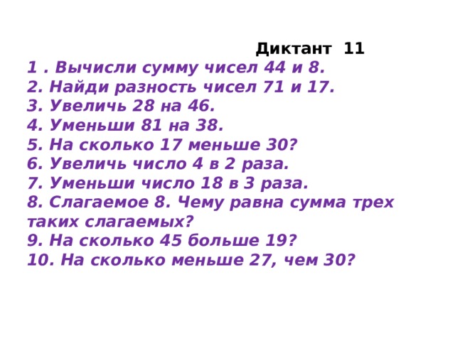 Диктант 11 1 . Вычисли сумму чисел 44 и 8. 2. Найди разность чисел 71 и 17. 3. Увеличь 28 на 46. 4. Уменьши 81 на 38. 5. На сколько 17 меньше 30? 6. Увеличь число 4 в 2 раза. 7. Уменьши число 18 в 3 раза. 8. Слагаемое 8. Чему равна сумма трех таких слагаемых? 9. На сколько 45 больше 19? 10. На сколько меньше 27, чем 30?