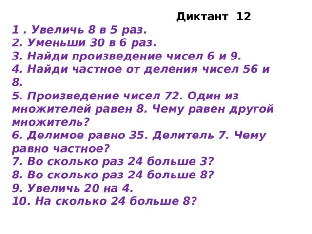 Диктант 12 1 . Увеличь 8 в 5 раз. 2. Уменьши 30 в 6 раз. 3. Найди произведение чисел 6 и 9. 4. Найди частное от деления чисел 56 и 8. 5. Произведение чисел 72. Один из множителей равен 8. Чему равен другой множитель? 6. Делимое равно 35. Делитель 7. Чему равно частное? 7. Во сколько раз 24 больше 3? 8. Во сколько раз 24 больше 8? 9. Увеличь 20 на 4. 10. На сколько 24 больше 8?