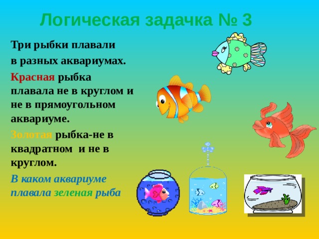 Логическая задачка № 3 Три рыбки плавали в разных аквариумах. Красная рыбка плавала не в круглом и не в прямоугольном аквариуме. Золотая рыбка-не в квадратном и не в круглом. В каком аквариуме плавала зеленая  рыба