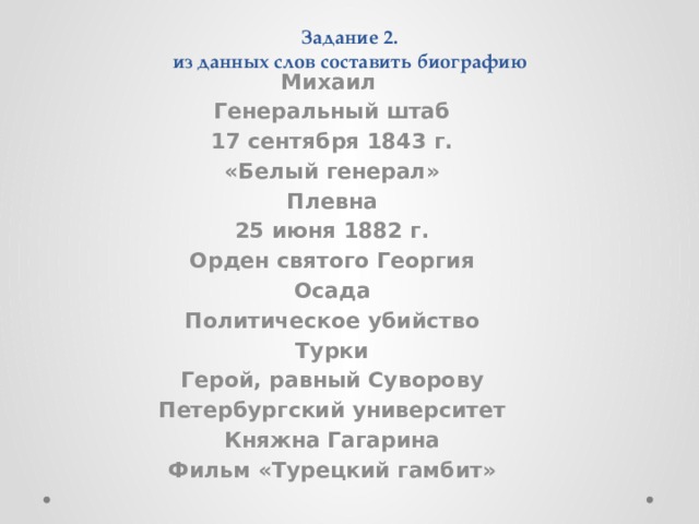 Задание 2.  из данных слов составить биографию Михаил Генеральный штаб 17 сентября 1843 г. «Белый генерал» Плевна 25 июня 1882 г. Орден святого Георгия Осада Политическое убийство Турки Герой, равный Суворову Петербургский университет Княжна Гагарина Фильм «Турецкий гамбит»