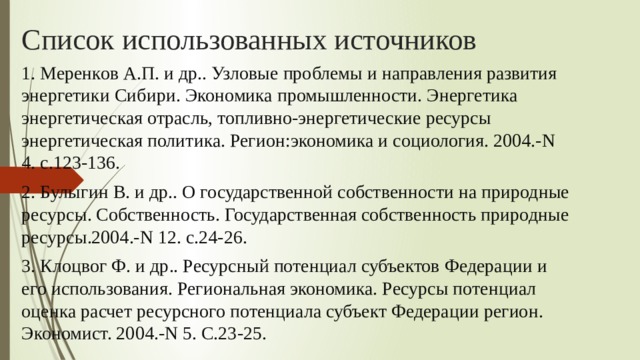 Список использованных источников 1. Меренков А.П. и др.. Узловые проблемы и направления развития энергетики Сибири. Экономика промышленности. Энергетика энергетическая отрасль, топливно-энергетические ресурсы энергетическая политика. Регион:экономика и социология. 2004.-N 4. с.123-136. 2. Булыгин В. и др.. О государственной собственности на природные ресурсы. Собственность. Государственная собственность природные ресурсы.2004.-N 12. с.24-26. 3. Клоцвог Ф. и др.. Ресурсный потенциал субъектов Федерации и его использования. Региональная экономика. Ресурсы потенциал оценка расчет ресурсного потенциала субъект Федерации регион. Экономист. 2004.-N 5. С.23-25.