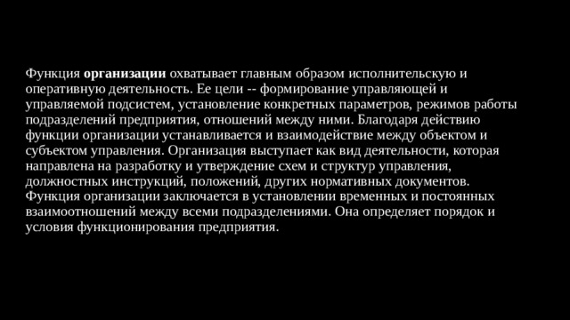 Функция  организации  охватывает главным образом исполнительскую и оперативную деятельность. Ее цели -- формирование управляющей и управляемой подсистем, установление конкретных параметров, режимов работы подразделений предприятия, отношений между ними. Благодаря действию функции организации устанавливается и взаимодействие между объектом и субъектом управления. Организация выступает как вид деятельности, которая направлена на разработку и утверждение схем и структур управления, должностных инструкций, положений, других нормативных документов.  Функция организации заключается в установлении временных и постоянных взаимоотношений между всеми подразделениями. Она определяет порядок и условия функционирования предприятия.