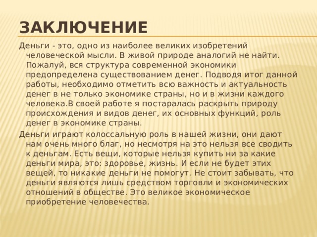 заключение Деньги - это, одно из наиболее великих изобретений человеческой мысли. В живой природе аналогий не найти. Пожалуй, вся структура современной экономики предопределена существованием денег. Подводя итог данной работы, необходимо отметить всю важность и актуальность денег в не только экономике страны, но и в жизни каждого человека.В своей работе я постаралась раскрыть природу происхождения и видов денег, их основных функций, роль денег в экономике страны. Деньги играют колоссальную роль в нашей жизни, они дают нам очень много благ, но несмотря на это нельзя все сводить к деньгам. Есть вещи, которые нельзя купить ни за какие деньги мира, это: здоровье, жизнь. И если не будет этих вещей, то никакие деньги не помогут. Не стоит забывать, что деньги являются лишь средством торговли и экономических отношений в обществе. Это великое экономическое приобретение человечества.