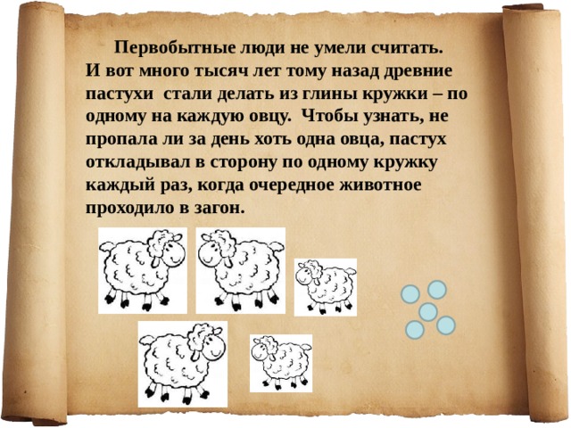 Первобытные люди не умели считать. И вот много тысяч лет тому назад древние пастухи стали делать из глины кружки – по одному на каждую овцу. Чтобы узнать, не пропала ли за день хоть одна овца, пастух откладывал в сторону по одному кружку каждый раз, когда очередное животное проходило в загон.