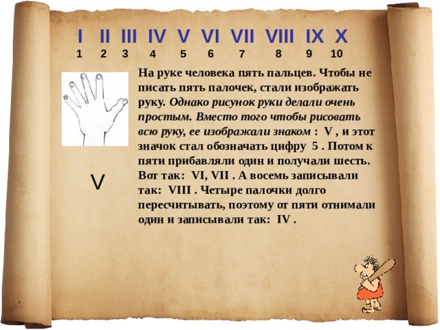 I II III IV V VI VII VIII IX X  1 2 3 4 5 6 7 8 9 10  На руке человека пять пальцев. Чтобы не писать пять палочек, стали изображать руку. Однако рисунок руки делали очень простым. Вместо того чтобы рисовать всю руку, ее изображали знаком : V , и этот значок стал обозначать цифру 5 . Потом к пяти прибавляли один и получали шесть. Вот так: VI, VII . А восемь записывали так: VIII . Четыре палочки долго пересчитывать, поэтому от пяти отнимали один и записывали так: IV . V