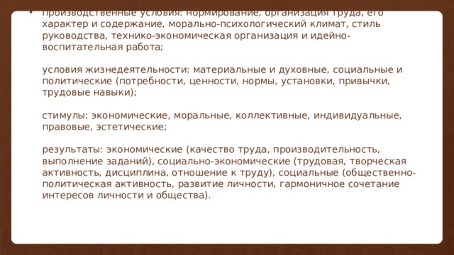 производственные условия: нормирование, организация труда, его характер и содержание, морально-психологический климат, стиль руководства, технико-экономическая организация и идейно-воспитательная работа;   условия жизнедеятельности: материальные и духовные, социальные и политические (потребности, ценности, нормы, установки, привычки, трудовые навыки);   стимулы: экономические, моральные, коллективные, индивидуальные, правовые, эстетические;   результаты: экономические (качество труда, производительность, выполнение заданий), социально-экономические (трудовая, творческая активность, дисциплина, отношение к труду), социальные (общественно-политическая активность, развитие личности, гармоничное сочетание интересов личности и общества).