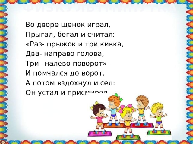 ФИЗКУЛЬТМИНУТКА Во дворе щенок играл, Прыгал, бегал и считал: «Раз- прыжок и три кивка, Два- направо голова, Три –налево поворот»- И помчался до ворот. А потом вздохнул и сел: Он устал и присмирел.