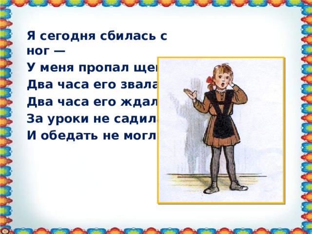 Я сегодня сбилась с ног — У меня пропал щенок. Два часа его звала, Два часа его ждала, За уроки не садилась И обедать не могла.