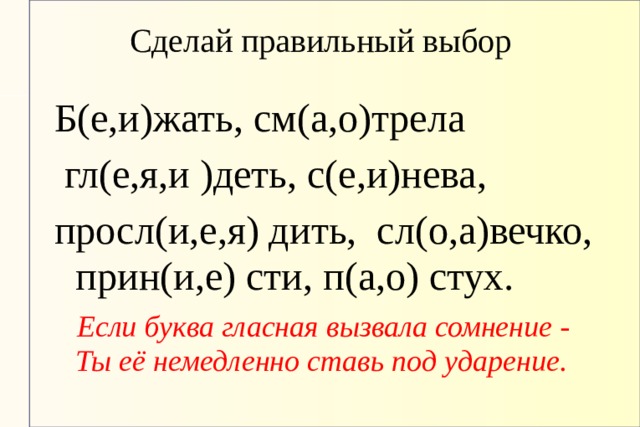 Сделай правильный выбор Б(е,и)жать, см(а,о)трела  гл(е,я,и )деть, с(е,и)нева, просл(и,е,я) дить, сл(о,а)вечко, прин(и,е) сти, п(а,о) стух.  Если буква гласная вызвала сомнение -  Ты её немедленно ставь под ударение.