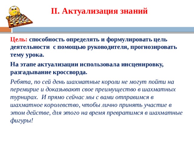 II. Актуализация знаний   Цель:  с пособность определять и формулировать цель деятельности с помощью руководителя, прогнозировать тему урока. На этапе актуализации использовала инсценировку, разгадывание кроссворда. Ребята, по сей день шахматные короли не могут пойти на перемирие и доказывают свое преимущество в шахматных турнирах. И прямо сейчас мы с вами отправимся в шахматное королевство, чтобы лично принять участие в этом действе, для этого на время превратимся в шахматные фигуры!