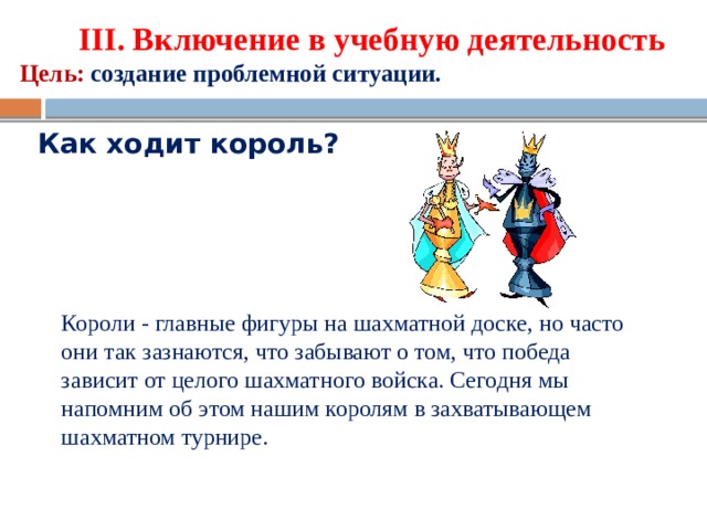 ΙΙΙ. Включение в учебную деятельность  Цель:  создание проблемной ситуации. Как ходит король? Короли - главные фигуры на шахматной доске, но часто они так зазнаются, что забывают о том, что победа зависит от целого шахматного войска. Сегодня мы напомним об этом нашим королям в захватывающем шахматном турнире.