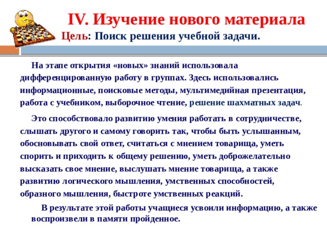 IV. Изучение нового материала  Цель : Поиск решения учебной задачи.  На этапе открытия «новых» знаний использовала дифференцированную работу в группах. Здесь использовались информационные, поисковые методы, мультимедийная презентация, работа с учебником, выборочное чтение, р ешение шахматных задач .  Это способствовало развитию умения работать в сотрудничестве, слышать другого и самому говорить так, чтобы быть услышанным, обосновывать свой ответ, считаться с мнением товарища, уметь спорить и приходить к общему решению, уметь доброжелательно высказать свое мнение, выслушать мнение товарища, а также развитию логического мышления, умственных способностей, образного мышления, быстроте умственных реакций.  В результате этой работы учащиеся усвоили информацию, а также воспроизвели в памяти пройденное.