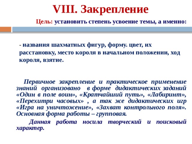 VIII. Закрепление Цель:  установить степень усвоение темы, а именно: - названия шахматных фигур, форму. цвет, их расстановку, место короля в начальном положении, ход короля, взятие. Первичное закрепление и практическое применение знаний организовано в форме дидактических заданий «Один в поле воин», «Кратчайший путь», «Лабиринт», «Перехитри часовых» , а так же дидактических игр «Игра на уничтожение», «Захват контрольного поля». Основная форма работы – групповая.  Данная работа носила творческий и поисковый характер.