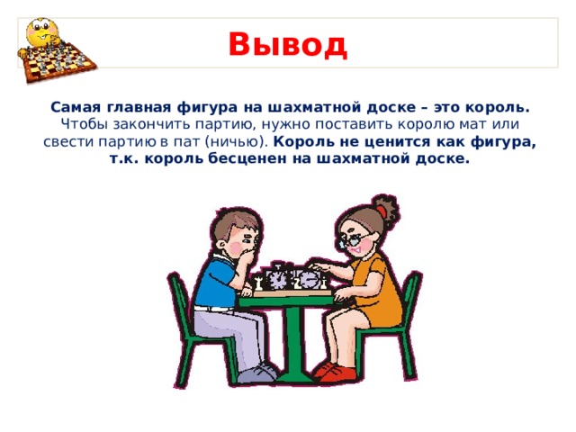 Вывод Самая главная фигура на шахматной доске – это король. Чтобы закончить партию, нужно поставить королю мат или свести партию в пат (ничью). Король не ценится как фигура, т.к. король бесценен на шахматной доске.