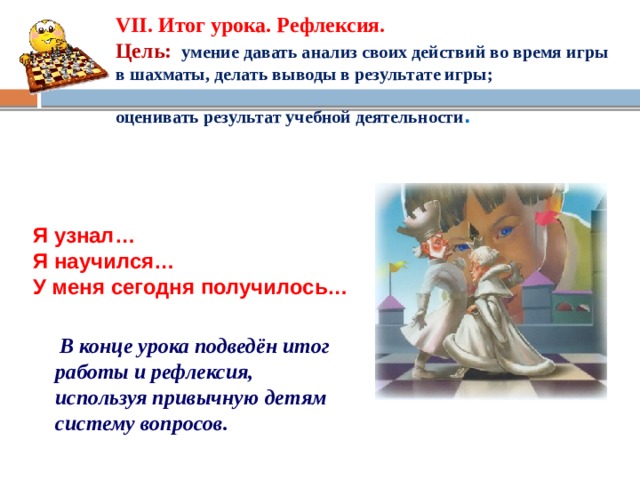 VII. Итог урока. Рефлексия.  Цель:  умение давать анализ своих действий во время игры в шахматы, делать выводы в результате игры;   оценивать результат учебной деятельности .  Я узнал… Я научился… У меня сегодня получилось…   В конце урока подведён итог работы и рефлексия, используя привычную детям систему вопросов.