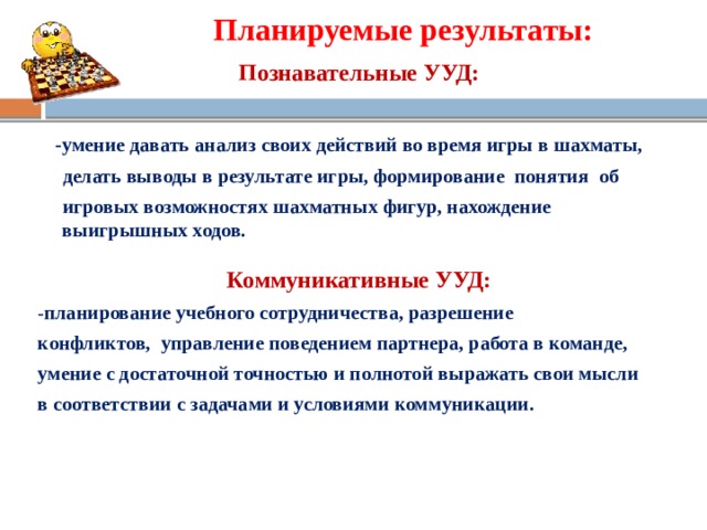 Планируемые результаты:   Познавательные УУД:   -умение давать анализ своих действий во время игры в шахматы,  делать выводы в результате игры, формирование понятия об  игровых возможностях шахматных фигур, нахождение выигрышных ходов.  Коммуникативные УУД: - планирование учебного сотрудничества, разрешение конфликтов, управление поведением партнера, работа в команде, умение с достаточной точностью и полнотой выражать свои мысли в соответствии с задачами и условиями коммуникации.