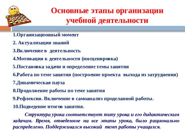 Основные этапы организации учебной деятельности 1.Организационный момент 2. Актуализация знаний 3.Включение в деятельность 4.Мотивация к деятельности (инсценировка) 5.Постановка задачи и определение темы занятия 6.Работа по теме занятия (построение проекта выхода из затруднения) 7.Динамическая пауза  8.Продолжение работы по теме занятия 9.Рефлексия. Включение в самоанализ проделанной работы. 10.Подведение итогов занятия.  Структура урока соответствует типу урока и его дидактическим задачам. Время, отведенное на все этапы урока, было рационально распределено. Поддерживался высокий темп работы учащихся.