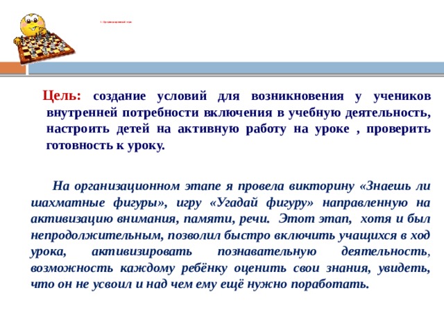 Ι. Организационный этап       Цель: создание условий для возникновения у учеников внутренней потребности включения в учебную деятельность, настроить детей на активную работу на уроке , проверить готовность к уроку.  На организационном этапе я провела викторину «Знаешь ли шахматные фигуры», игру «Угадай фигуру» направленную на активизацию внимания, памяти, речи. Этот этап, хотя и был непродолжительным, позволил быстро включить учащихся в ход урока, активизировать познавательную деятельность , возможность каждому ребёнку оценить свои знания, увидеть, что он не усвоил и над чем ему ещё нужно поработать.