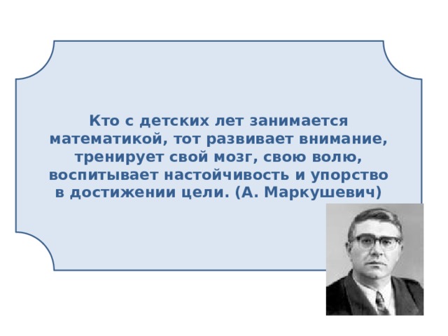 Кто с детских лет занимается математикой, тот развивает внимание, тренирует свой мозг, свою волю, воспитывает настойчивость и упорство в достижении цели. (А. Маркушевич)