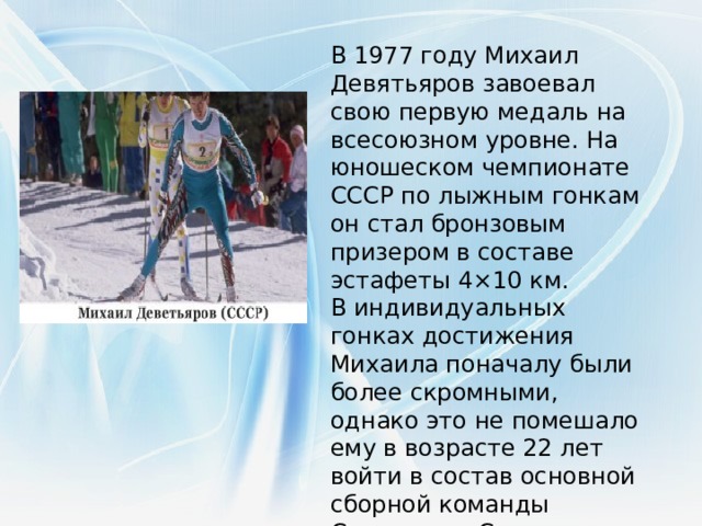 В 1977 году Михаил Девятьяров завоевал свою первую медаль на всесоюзном уровне. На юношеском чемпионате СССР по лыжным гонкам он стал бронзовым призером в составе эстафеты 4×10 км. В индивидуальных гонках достижения Михаила поначалу были более скромными, однако это не помешало ему в возрасте 22 лет войти в состав основной сборной команды Советского Союза.