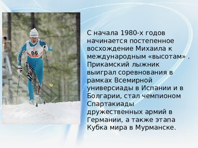 С начала 1980-х годов начинается постепенное восхождение Михаила к международным «высотам» . Прикамский лыжник выиграл соревнования в рамках Всемирной универсиады в Испании и в Болгарии, стал чемпионом Спартакиады дружественных армий в Германии, а также этапа Кубка мира в Мурманске.