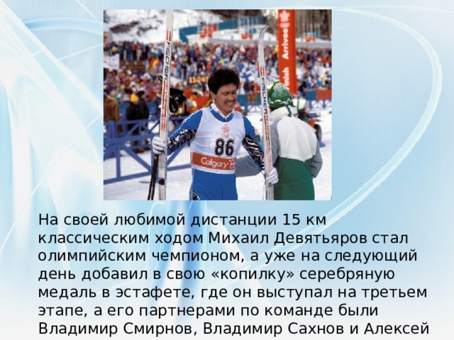 На своей любимой дистанции 15 км классическим ходом Михаил Девятьяров стал олимпийским чемпионом, а уже на следующий день добавил в свою «копилку» серебряную медаль в эстафете, где он выступал на третьем этапе, а его партнерами по команде были Владимир Смирнов, Владимир Сахнов и Алексей Прокуроров.