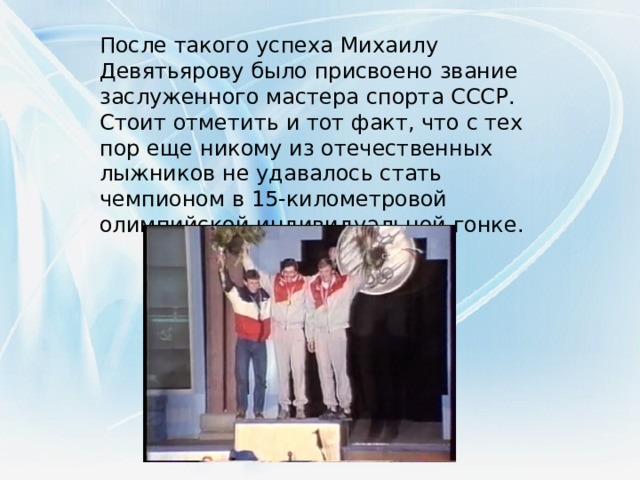 После такого успеха Михаилу Девятьярову было присвоено звание заслуженного мастера спорта СССР. Стоит отметить и тот факт, что с тех пор еще никому из отечественных лыжников не удавалось стать чемпионом в 15-километровой олимпийской индивидуальной гонке.