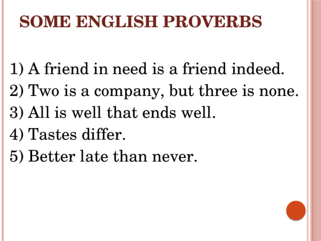 Some English proverbs 1) A friend in need is a friend indeed. 2) Two is a company, but three is none. 3) All is well that ends well. 4) Tastes differ. 5) Better late than never.