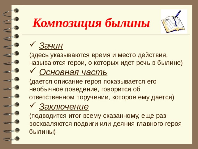 Композиция былины  Зачин (здесь указываются время и место действия, называются герои, о которых идет речь в былине)  Основная часть (дается описание героя показывается его необычное поведение, говорится об ответственном поручении, которое ему дается)  Заключение (подводится итог всему сказанному, еще раз восхваляются подвиги или деяния главного героя былины)