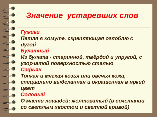 Значение устаревших слов Гужики Петля в хомуте, скрепляющая оглоблю с дугой Булатный Из булата - старинной, твёрдой и упругой, с узорчатой поверхностью сталью Сафьян Тонкая и мягкая козья или овечья кожа, специально выделанная и окрашенная в яркий цвет Соловый О масти лошадей; желтоватый (в сочетании со светлым хвостом и светлой гривой)