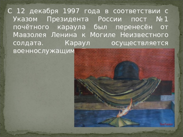 С 12 декабря 1997 года в соответствии с Указом Президента России пост № 1 почётного караула был перенесён от Мавзолея Ленина к Могиле Неизвестного солдата. Караул осуществляется военнослужащими Президентского полка.