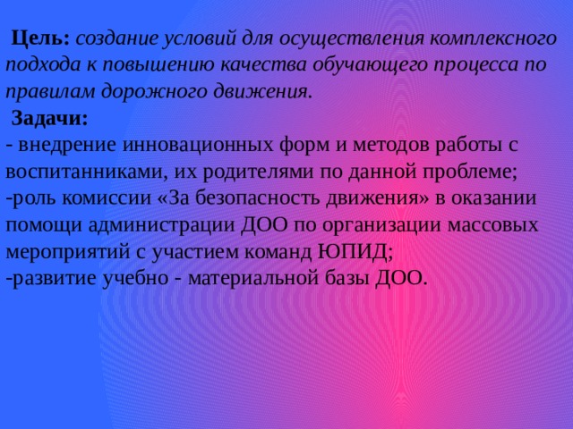 Цель:   создание условий для осуществления комплексного подхода к повышению качества обучающего процесса по правилам дорожного движения.  Задачи: - внедрение инновационных форм и методов работы с воспитанниками, их родителями по данной проблеме; -роль комиссии «За безопасность движения» в оказании помощи администрации ДОО по организации массовых мероприятий с участием команд ЮПИД; -развитие учебно - материальной базы ДОО.