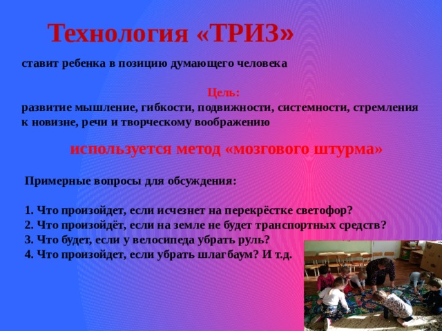 Технология «ТРИЗ » ставит ребенка в позицию думающего человека   Цель: развитие мышление, гибкости, подвижности, системности, стремления к новизне, речи и творческому воображению используется метод «мозгового штурма»  Примерные вопросы для обсуждения: 1. Что произойдет, если исчезнет на перекрёстке светофор? 2. Что произойдёт, если на земле не будет транспортных средств? 3. Что будет, если у велосипеда убрать руль? 4. Что произойдет, если убрать шлагбаум? И т.д.