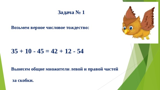 Задача № 1    Возьмем верное числовое тождество:    35 + 10 - 45 = 42 + 12 - 54   Вынесем общие множители левой и правой частей   за скобки.    Получим: 5(7 + 2 - 9) = 6(7 + 2 - 9).   Разделим обе части этого равенства на общий    множитель (заключенный в скобки).   Получаем 5 = 6.  В чем ошибка?