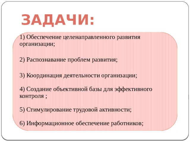 Задачи: 1) Обеспечение целенаправленного развития организации;   2) Распознавание проблем развития;   3) Координация деятельности организации;   4) Создание объективной базы для эффективного контроля ;   5) Стимулирование трудовой активности;   6) Информационное обеспечение работников;