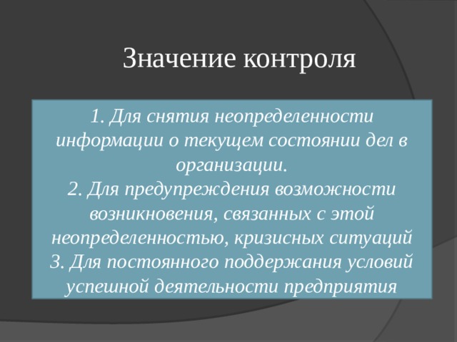 Значение контроля 1. Для снятия неопределенности информации о текущем состоянии дел в организации. 2. Для предупреждения возможности возникновения, связанных с этой неопределенностью, кризисных ситуаций 3. Для постоянного поддержания условий успешной деятельности предприятия