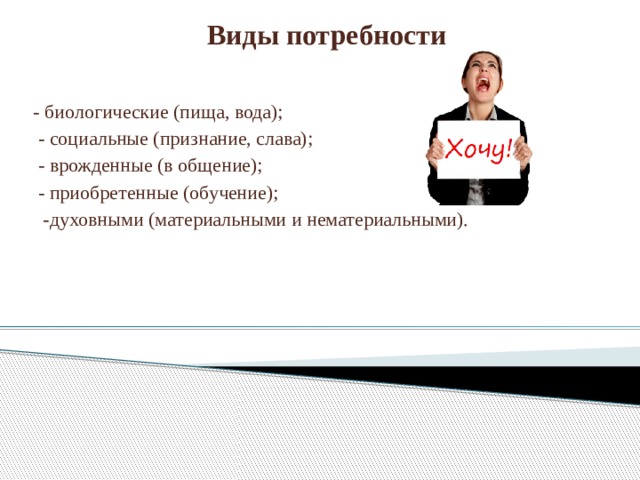 Виды потребности - биологические (пища, вода);  - социальные (признание, слава);  - врожденные (в общение);  - приобретенные (обучение);  -духовными (материальными и нематериальными).