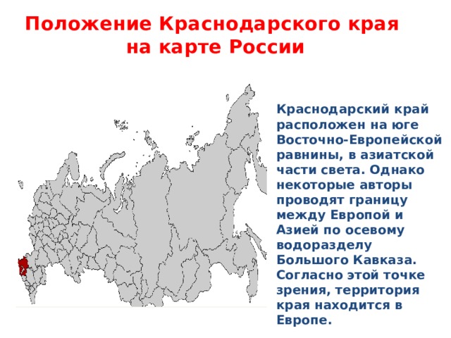 Положение Краснодарского края  на карте России Краснодарский край расположен на юге Восточно-Европейской равнины, в азиатской части света. Однако некоторые авторы проводят границу между Европой и Азией по осевому водоразделу Большого Кавказа. Согласно этой точке зрения, территория края находится в Европе.