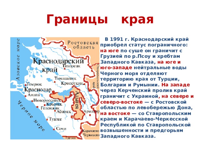 Границы края  В 1991 г. Краснодарский край приобрел статус пограничного: на юге по суше он граничит с Грузией по р.Псоу и хребтам Западного Кавказа, на юге и юго-западе нейтральные воды Черного моря отделяют территорию края от Турции, Болгарии и Румынии. На западе через Керченский пролив край граничит с Украиной , на севере и северо-востоке — с Ростовской областью по левобережью Дона, на востоке — со Ставропольским краем и Карачаево-Черкесской Республикой по Ставропольской возвышенности и предгорьям Западного Кавказа.