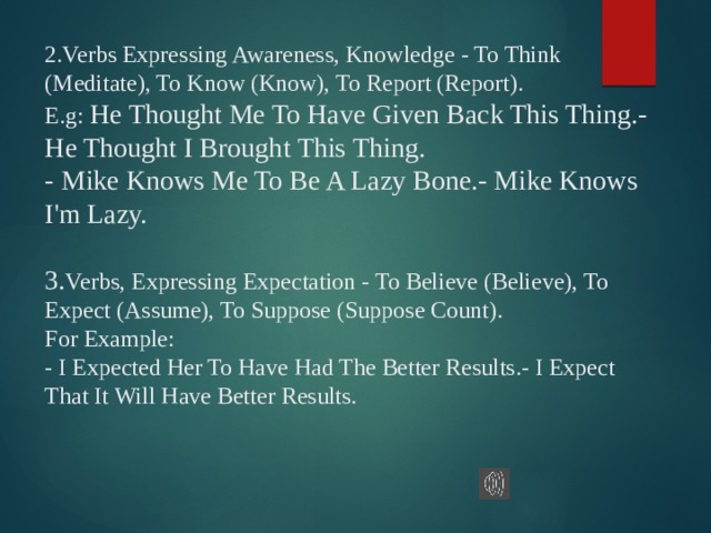 2.Verbs Expressing Awareness, Knowledge - To Think (Meditate), To Know (Know), To Report (Report).  E.g: He Thought Me To Have Given Back This Thing.- He Thought I Brought This Thing.  - Mike Knows Me To Be A Lazy Bone.- Mike Knows I'm Lazy.   3. Verbs, Expressing Expectation - To Believe (Believe), To Expect (Assume), To Suppose (Suppose Count).  For Example:  - I Expected Her To Have Had The Better Results.- I Expect That It Will Have Better Results.